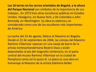 Las 16 torres en los cerros orientales de Bogotá, a la altura
del Parque Nacional son símbolos de la importancia de sus
trabajos.. En 1973 hizo otras esculturas públicas en Estados
Unidos: Hexágono, en Nueva York, y De Colombia a John
Kennedy, en Washington. Su obra es extensa y es
considerado como uno de los escultores más importantes
de América

La noche del 23 de agosto, fallece el Maestro en Bogota.
Desde el 22 de septiembre de 2004, las cenizas del Maestro
Ramírez Villamizar reposan en una vasija de barro de la
artista nortesantandereana Beatriz Daza y están
depositadas al pie del magnolio centenario, en el patio
central del museo Ramirez Villamizar en la ciudad de
Pamplona como así lo quiso él. La placa es una obra en
homenaje al Maestro de la artista Edelmira Boller.
 