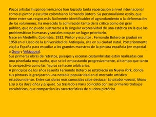 Pocos artistas hispanoamericanos han logrado tanta repercusión a nivel internacional
como el pintor y escultor colombiano Fernando Botero. Su personalísimo estilo, que
tiene entre sus rasgos más fácilmente identificables el agrandamiento o la deformación
de los volúmenes, ha merecido la admiración tanto de la crítica como del gran
público, que no puede sustraerse a la singular expresividad de una estética en la que las
problemáticas humanas y sociales ocupan un lugar prioritario.
Nace en Medellín, Colombia, 1932. Pintor y escultor . Fernando Botero se graduó en
1950 en el Liceo de la Universidad de Antioquia, sita en su ciudad natal. Posteriormente
viajó a España para estudiar a los grandes maestros de la pintura española (en especial
a Goya y Velázquez).
Sus primeras obras de retratos, paisajes y escenas costumbristas están realizadas con
una pincelada muy suelta, que se irá empastando progresivamente, al tiempo que tanto
la perspectiva como las figuras se hacen arbitrarias.
A principios de los años sesenta Fernando Botero se estableció en Nueva York, donde
sus pinturas le granjearon una notable popularidad en el mercado artístico
estadounidense. Entre sus obras más conocidas cabe destacar La alcoba nupcial, Mona
Lisa a los doce años y El quite. Su traslado a París coincidió con sus primeros trabajos
escultóricos, que compartían las características de su obra pictórica
 