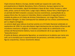Viajó entonces Botero a Europa, donde residió por espacio de cuatro años,
principalmente en Madrid, Barcelona, París y Florencia. Aunque ingresó en las
academias mencionadas, siguió formándose a base de leer, visitar museos y, sobre
todo, pintar, como él mismo diría. Luego viajó a México, Nueva York y Washington en
un período de febril creación y escasos recursos económicos, acompañado de su
esposa Gloria Zea. De nuevo en Colombia, Botero compartió el segundo premio y
medalla de plata en el X Salón de Artistas Colombianos, con Jorge Elías Triana y
Alejandro Obregón. Su óleo Contrapunto fue alabado por los críticos unánimemente,
por su alegría contagiosa.
La camera degli sposi obtuvo el primer premio en el XI Salón Nacional celebrado en
septiembre de 1958. En esta obra Botero logró deshacerse de una lejana influencia del
muralismo mexicano y dirigirse, sin titubeos y por medio de su admiración a los
artistas del Renacimiento italiano, hacia la consolidación de lo que alguien llamó el
"boteroformismo".
El estilo de Botero, plenamente figurativo, se caracteriza en lo plástico por cierto aire
naïf y en lo temático por la representación de personas y animales siempre como
figuras corpulentas, incluso claramente obesas.
 