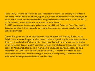 Hacia 1964, Fernando Botero hizo sus primeras incursiones en el campo escultórico
con obras como Cabeza de obispo, figura que, hecha en pasta de aserrín y con ojos de
vidrio, tenía claras reminiscencias de la imaginería colonial barroca. A partir de 1975,
en Pietrasanta, se dedicaría a la escultura con entusiasmo
En 1977 expuso sus bronces por primera vez en el Grand Palais de París. Tras cuatro
decenios de labor ininterrumpida, su reconocimiento en el campo escultórico se hizo
también universal

Convertido ya en uno de los artistas vivos más cotizados del mundo, Botero no ha
dejado nunca, sin embargo, de alzar la voz contra la injusticia y de mantener su arte en
línea con la realidad histórica y social. Sirve para ilustrarlo una de sus más recientes
series pictóricas, la que realizó sobre las torturas cometidas por los marines en la cárcel
iraquí de Abu Ghraib (2003), en el marco de la ocupación norteamericana de Iraq.
Presentada en 2005 en el Palacio Venecia de Roma, la fuerza turbadora de esta
colección de cincuenta lienzos atestiguó además que el pulso y la creatividad del
artista no ha menguado en absoluto con los años.
 