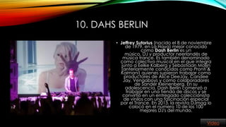 10. DAHS BERLIN
• Jeffrey Sutorius (nacido el 8 de noviembre
de 1979, en La Haya) mejor conocido
como Dash Berlin es un
músico, DJ y productor neerlandés de
música trance. Es también denominado
como colectivo musical en el que integra
junto a Eelke Kalberg y Sebastiaan Molijn
(anteriormente conocidos como Pronti &
Kalmani) quienes supieron trabajar como
productores de Alice DeeJay, Candee
Jay, Vengaboys y como colaboradores
de Sander Kleinenberg. En su
adolescencia, Dash Berlin comenzó a
trabajar en una tienda de discos y se
convirtió en un entregado coleccionista
de vinilos con una fascinación especial
por el Trance. En 2013, la revista DJmag lo
colocó en el número 10 de los 100
mejores DJ's del mundo.
Video

 