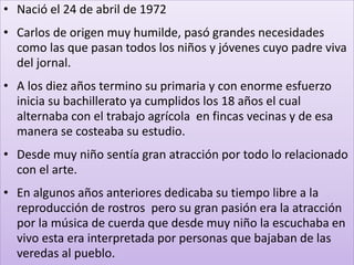 • Nació el 24 de abril de 1972
• Carlos de origen muy humilde, pasó grandes necesidades
como las que pasan todos los niños y jóvenes cuyo padre viva
del jornal.
• A los diez años termino su primaria y con enorme esfuerzo
inicia su bachillerato ya cumplidos los 18 años el cual
alternaba con el trabajo agrícola en fincas vecinas y de esa
manera se costeaba su estudio.
• Desde muy niño sentía gran atracción por todo lo relacionado
con el arte.
• En algunos años anteriores dedicaba su tiempo libre a la
reproducción de rostros pero su gran pasión era la atracción
por la música de cuerda que desde muy niño la escuchaba en
vivo esta era interpretada por personas que bajaban de las
veredas al pueblo.
 