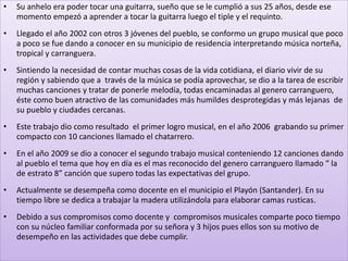 • Su anhelo era poder tocar una guitarra, sueño que se le cumplió a sus 25 años, desde ese
momento empezó a aprender a tocar la guitarra luego el tiple y el requinto.
• Llegado el año 2002 con otros 3 jóvenes del pueblo, se conformo un grupo musical que poco
a poco se fue dando a conocer en su municipio de residencia interpretando música norteña,
tropical y carranguera.
• Sintiendo la necesidad de contar muchas cosas de la vida cotidiana, el diario vivir de su
región y sabiendo que a través de la música se podía aprovechar, se dio a la tarea de escribir
muchas canciones y tratar de ponerle melodía, todas encaminadas al genero carranguero,
éste como buen atractivo de las comunidades más humildes desprotegidas y más lejanas de
su pueblo y ciudades cercanas.
• Este trabajo dio como resultado el primer logro musical, en el año 2006 grabando su primer
compacto con 10 canciones llamado el chatarrero.
• En el año 2009 se dio a conocer el segundo trabajo musical conteniendo 12 canciones dando
al pueblo el tema que hoy en día es el mas reconocido del genero carranguero llamado “ la
de estrato 8” canción que supero todas las expectativas del grupo.
• Actualmente se desempeña como docente en el municipio el Playón (Santander). En su
tiempo libre se dedica a trabajar la madera utilizándola para elaborar camas rusticas.
• Debido a sus compromisos como docente y compromisos musicales comparte poco tiempo
con su núcleo familiar conformada por su señora y 3 hijos pues ellos son su motivo de
desempeño en las actividades que debe cumplir.
 
