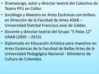 • Dramaturgo, actor y director teatral del Colectivo de
Teatro PFU en Collor.
• Sociólogo y Maestro en Artes Escénicas con énfasis
en Dirección de la Facultad de Artes ASAB –
Universidad Distrital Francisco José de Caldas.
• Docente y director teatral del Grupo “5 Palas 12”
UNAB (2005 – 2013).
• Diplomado en Educación Artística para maestros en
Artes Escénicas de la Facultad de Bellas Artes de la
Universidad Pedagógica Nacional - Ministerio de
Cultura de Colombia.
 
