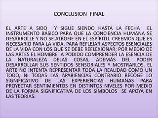 CONCLUSION FINAL
EL ARTE A SIDO Y SIGUE SIENDO HASTA LA FECHA EL
INSTRUMENTO BÁSICO PARA QUE LA CONCIENCIA HUMANA SE
DESARROLLE Y NO SE ATROFIE EN EL ESPÍRITU. CREEMOS QUE ES
NECESARIO PARA LA VIDA, PARA REFLEJAR ASPECTOS ESENCIALES
DE LA VIDA CON LOS QUE SE DEBE REFLEXIONAR; POR MEDIO DE
LAS ARTES EL HOMBRE A PODIDO COMPRENDER LA ESENCIA DE
LA NATURALEZA DELAS COSAS, ADEMÁS DEL PODER
DESARROLLAR SUS SENTIDOS SENSORIALES Y MOSTRARLOS. EL
ARTE NO INTENTA REPRESENTAR TODA LA REALIDAD COMO UN
TODO, NI TODAS LAS APARIENCIAS CONTRARIO RECOGE LO
SIGNIFICATIVO DE LAS EXPERIENCIAS HUMANAS PARA
PROYECTAR SENTIMIENTOS EN DISTINTOS NIVELES POR MEDIO
DE LA FORMA SIGNIFICATIVA DE LOS SÍMBOLOS SE APOYA EN
LAS TEORÍAS.
 