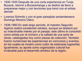 • 1930-1935 Después de una corta experiencia en Tunja,
Boyacá, retornó a Bucaramanga y se dedicó de lleno a
prepararse mejor y con lecciones que tomó con el artista
alemán
• Lorenzo Schmitz y con el gran paisajista santandereano
Domingo Moreno Otero.
• 1936-1960 En este largo período, el maestro Segundo
Agelvis realizó excelentes retratos, aunque se destacó por
su indeclinable interés por el paisaje; éste último le consolidó
como artista por el número y la calidad de una serie de
obras, catalogadas hoy como piezas de colección. También
fueron numerosas las experiencias en concursos y eventos,
en los cuales se mostró como cultor de estampas lugareñas.
Igualmente, su aporte como organizador cultural fue
invaluable para el desarrollo artístico de la región.
 