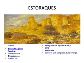 ESTORAQUES
Autor:
• Segundo Agelvis
• Técnica:
• Oleo sobre tela
• Dimensiones:
• 93x120cms
• Año (creación o publicación):
• 1941
• Ubicación:
• Colección Club Campestre. Bucaramanga
 