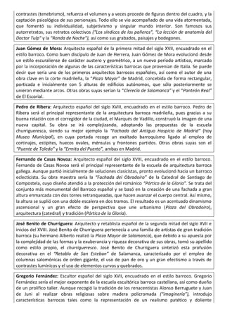 contrastes (tenebrismo), refuerza el volumen y a veces procede de figuras dentro del cuadro, y la
captación psicológica de sus personajes. Todo ello se vio acompañado de una vida atormentada,
que fomentó su individualidad, subjetivismo y singular mundo interior. Son famosos sus
autorretratos, sus retratos colectivos (“Los síndicos de los pañeros”, “La lección de anatomía del
Doctor Tulp” y la “Ronda de Noche”), así como sus grabados, paisajes y bodegones.
Juan Gómez de Mora: Arquitecto español de la primera mitad del siglo XVII, encuadrado en el
estilo barroco. Como buen discípulo de Juan de Herrera, Juan Gómez de Mora evolucionó desde
un estilo escuraliense de carácter austero y geométrico, a un nuevo período artístico, marcado
por la incorporación de algunas de las características barrocas que provenían de Italia. Se puede
decir que sería uno de los primeros arquitectos barrocos españoles, así como el autor de una
obra clave en la corte madrileña, la “Plaza Mayor” de Madrid, concebida de forma rectangular,
porticada e inicialmente con 5 alturas de edificios autónomos, que sólo posteriormente se
unieron mediante arcos. Otras obras suyas serían la “Clerecía de Salamanca” y el “Panteón Real”
de El Escorial.
Pedro de Ribera: Arquitecto español del siglo XVIII, encuadrado en el estilo barroco. Pedro de
Ribera será el principal representante de la arquitectura barroca madrileña, pues gracias a su
buena relación con el corregidor de la ciudad, el Marqués de Vadillo, construyó la imagen de una
nueva capital. Su obra se irá complejizando, adoptando las propuestas de la escuela
churrigueresca, siendo su mejor ejemplo la “Fachada del Antiguo Hospicio de Madrid” (hoy
Museo Municipal), en cuya portada recoge un exaltado barroquismo ligado al empleo de
cortinajes, estípites, huecos ovales, ménsulas y frontones partidos. Otras obras suyas son el
“Puente de Toledo” y la “Ermita del Puerto”, ambas en Madrid.
Fernando de Casas Novoa: Arquitecto español del siglo XVIII, encuadrado en el estilo barroco.
Fernando de Casas Novoa será el principal representante de la escuela de arquitectura barroca
gallega. Aunque partió inicialmente de soluciones clasicistas, pronto evolucionó hacia un barroco
eclecticista. Su obra maestra sería la “Fachada del Obradoiro” de la Catedral de Santiago de
Compostela, cuyo diseño atendió a la protección del románico “Pórtico de la Gloria”. Se trata del
conjunto más monumental del Barroco español y se basó en la creación de una fachada a gran
altura enmarcada con dos torres retranqueadas, que hacen avanzar el cuerpo central. Así mismo,
la altura se suplió con una doble escalera en dos tramos. El resultado es un acentuado dinamismo
ascensional y un gran efecto de perspectiva que une urbanismo (Plaza del Obradoiro),
arquitectura (catedral) y tradición (Pórtico de la Gloria).
José Benito de Churriguera: Arquitecto y retablista español de la segunda mitad del siglo XVII e
inicios del XVIII. José Benito de Churriguera pertenecía a una familia de artistas de gran tradición
barroca (su hermano Alberto realizó la Plaza Mayor de Salamanca), que debido a su apuesta por
la complejidad de las formas y la exuberancia y riqueza decorativa de sus obras, tomó su apellido
como estilo propio, el churrigueresco. José Benito de Churriguera sintetizó esta profusión
decorativa en el “Retablo de San Esteban” de Salamanca, caracterizado por el empleo de
columnas salomónicas de orden gigante, el uso de pan de oro y un gran efectismo a través de
contrastes lumínicos y el uso de elementos curvos y quebrados.
Gregorio Fernández: Escultor español del siglo XVII, encuadrado en el estilo barroco. Gregorio
Fernández sería el mejor exponente de la escuela escultórica barroca castellana, así como dueño
de un prolífico taller. Aunque recogió la tradición de los renacentistas Alonso Berruguete y Juan
de Juni al realizar obras religiosas sobre madera policromada (“imaginería”), introdujo
características barrocas tales como la representación de un realismo patético y doliente
 