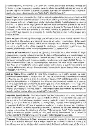 (“Contrarreforma”, procesiones…), así como una intensa expresividad dramática. Destacó por
estudiar el cuerpo humano con atención, logrando reflejar sus calidades táctiles, así como por el
realismo logrado en heridas y cuerpos flagelados, cubiertos por convencionales y angulosos
ropajes. Sus obras más destacadas son “La Piedad” o “El Cristo Yacente”.
Alonso Cano: Artista español del siglo XVII, encuadrado en el estilo barroco. Alonso Cano practicó
todas las principales vertientes artísticas (arquitectura, pintura y escultura), destacando en todas
ellas. Aunque se formó en Sevilla, viajó a Italia y trabajó en Madrid, fundó finalmente su taller en
Granada. Allí apostó por un lenguaje clásico, delicado, dulce y moderado, que trataba de rehuir
de lo patético. De entre sus obras arquitectónicas cabría destacar la “Fachada de la Catedral de
Granada” y de entre sus pinturas y esculturas, destaca su propuesta de “Inmaculada
Concepción”, que siguiendo las propuestas del maestro Pacheco, creó un modelo a seguir para
futuros artistas.
Pedro de Mena: Escultor español del siglo XVII, encuadrado en el estilo barroco. Pedro de Mena
fue discípulo de Alonso Cano y se convirtió en uno de los mejores representantes de la escuela
andaluza. Al igual que su maestro, apostó por un lenguaje clásico, delicado, dulce y moderado,
que no le impidió mostrar obras cargadas de misticismo, recogimiento y espiritualidad. Sus
trabajos más conocidos serían “La Magdalena Penintente” y “San Francisco”.
Francisco de Zurbarán: Pintor español del siglo XVII, encuadrado en el estilo barroco. Su mejor
producción se encuadra en la primera mitad del XVII en el foco sevillano y se caracterizó por su
gran fuerza visual, profundo misticismo, calidades táctiles y claridad cromática (sus luces y telas
blancas serán muy famosas). Evoluciona desde el tenebrismo a una mayor claridad. Aunque fue
principalmente aclamado por sus temas religiosos y monacales (“La visión de San Pedro Nolasco”,
“San Hugo en el refectorio”), sería un gran maestro del bodegón, al cual le transmitió la paz
monacal y el misticismo, a través de composiciones que remiten a formas elementales y austeras
(“Bodegón de El Prado”).
José de Ribera: Pintor español del siglo XVII, encuadrado en el estilo barroco. Su mejor
producción se encuadra en la primera mitad del XVII y fue realizada mayoritariamente en el Reino
de Nápoles, aspecto que llevó a ser denominado el “Spagnoletto” (debido igualmente a su baja
estatura). Se le considera el protagonista más destacado del naturalismo español y a lo largo de
su obra evolucionó del tenebrismo de Caravaggio (“La mujer barbuda”) a una etapa más
dramática (“El martirio de San Felipe”), que finalmente, fue reconducida hacia una estética más
colorista y luminosa (“El sueño de Jacob”). También realizó obras costumbristas de mendigos, en
la cuales trató de ensalzar a los representados (“El Patizambo”).
Bartolomé Esteban Murillo: Pintor español del siglo XVII, encuadrado en el estilo barroco. Su
mejor producción se encuadra en la segunda mitad del XVII en el foco sevillano y se caracterizó
por acercar la Contrarreforma a la gente común a través del empleo de una pintura amable,
tierna y bella (“Los Niños de la concha”, “El buen pastor”, “Sagrada familia del pajarito” o “La
Inmaculada de El Escorial”), que a menudo se basaba en el empleo de personajes populares y
trataba de mostrar un mundo apacible que escapa a la realidad. No obstante, también recogió
escenas costumbristas de mendigos o pilluelos (“Niños comiendo fruta”, “Niños jugando a los
dados”), en las cuales empleó también un tamiz bello, idílico y embellecedor. Con el tiempo, su
pintura abandonó el tenebrismo y adquirió una pincelada más vaporosa y dorada.
Velázquez: Diego Rodríguez de Silva y Velázquez fue un pintor español del siglo XVII, encuadrado
en el estilo barroco. Velázquez fue el mayor maestro de la pintura barroca española y es
considerado uno de los artistas más trascendentes de la historia del Arte universal. Su arte se
 