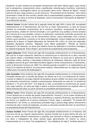 Academia. Su obra sintetiza las principales características del estilo: dibujo seguro, poco interés
por la perspectiva, composiciones claras y equilibradas, reducida gama cromática, movimiento
estereotipado y escenografía teatral. Sus principales obras serían “Muerte de Marat”, retrato
póstumo de gran carga emotiva y uso de claroscuro, “El juramento de los Horacios”, obra clásica
presentada a modo de friso corrido y donde trata la responsabilidad ciudadana y la importancia
de la patria y sus obras al servicio de Napoleón, como la monumental “Coronación de Napoleón”
o sus diferentes retratos.
Antonio Canova: Escultor italiano de la segunda mitad del siglo XVIII e inicios XIX, encuadrado
estilísticamente en el Neoclasicismo, del cual fue su mejor representante. La obra de Canova
sintetiza las principales características de la escultura neoclásica: recuperación de patrones
grecorromanos, empleo de mármol (cincelado y con superficies muy pulidas) y bronce (empleo
de la técnica de la cera perdida), rechazo a la policromía, movimiento contenido, promoción de
temas mitológicos y retratos, uso de indumentarias clásicas, rostros idealizados, fríos y serenos
(ethos) y gran equilibrio y armonía en las obras (contrapposto). Canova trabajó para los grandes
poderes de la época: el Papado (Mausoleos de Clemente XIII y XIV) y la corte del emperador
Napoleón Bonaparte (retratos, “Napoleón como Marte pacificador”, “Retrato de Paulina
Bonaparte”). No obstante, sus obras más célebres fueron las dedicadas a la temática mitológica,
en especial el grupo de “Eros y Psique”, que resume las características antes propuestas.
Eugène Delacroix: Pintor francés del siglo XIX encuadrado estilísticamente en el Romanticismo,
del cual fue el mejor exponente. Delacroix se caracterizó por el colorismo de su obra, marcado
por colores cálidos y tonalidades fuertes (influencia de Rubens), así como por la aplicación de
pinceladas sueltas, pastosas y abocetadas (influencia de Velázquez). Delacroix captó de forma
prodigiosa escenas de gran intensidad dramática ligadas a temas revolucionarios y nacionalistas,
como la Revolución Francesa de 1830 (“La Libertad guiando al pueblo”) o la independencia de
Grecia (“La matanza de Quíos”), así como temas exóticos, influenciados por sus viajes por España
y Marruecos (“La muerte de Sardanápalo”).
John Constable: Pintor británico del siglo XIX encuadrado estilísticamente en el Romanticismo.
Constable destacó por su estudio del paisaje, los efectos de la luz y la combinación de colores,
creando en Inglaterra una larga tradición de paisajistas de gran calidad. Sus obras están cargadas
de melancolía, romanticismo, cuidado y exquisito gusto, destacando sus vistas de “La catedral de
Salisbury” y “El carro del heno”. A lo largo de su vida, su pincelada se caracterizará por poseer
más carga matérica, así como por llegar a aplicar la pintura directamente con espátula sobre el
lienzo (manchas de color), lo cual le convierte en precedente del Impresionismo.
William Turner: Pintor británico del siglo XIX encuadrado estilísticamente en el Romanticismo.
Turner destacó por su estudio del paisaje (especialmente “marinas”), en las cuales introducía de
forma magistral efectos de luz, fenómenos atmosféricos y aspectos dinámicos, que difuminaban
las formas y le alejaban de la pintura tradicional (“Lluvia, vapor y velocidad”, “El incendio del
Parlamento”). Así mismo, su característica pincelada larga y pastosa (llegó aplicar directamente
manchas de color a través de espátulas), así como su minucioso estudio del color, le convirtieron
en precedente directo del Impresionismo.
Gustave Courbet: Pintor francés del siglo XIX, encuadrado estilísticamente en el Realismo, del
cual será uno de sus mejores representantes. Gustave Courbet fue un gran teórico del arte, así
como un activo militante revolucionario y socialista, que convirtió en héroes y protagonistas de
sus obras a trabajadores de clases sociales bajas, generalmente sin mostrar su rostro,
representando así a la masa (“Los picapedreros”, “Las cribadoras de trigo”). También plasmó el
 