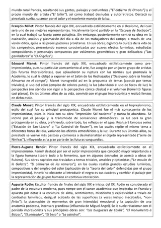 mundo rural francés, resaltando sus gentes, paisajes y costumbres (“El entierro de Ornans”) y el
propio mundo del artista (“El taller”), así como trabajó desnudos y autorretratos. Destacó su
pincelada suelta, su amor por el color y el excelente manejo de la luz.
François Millet: Pintor francés del siglo XIX, encuadrado estilísticamente en el Realismo, del cual
será uno de sus mejores representantes. Inicialmente tomó partido en la “Escuela de Barbizon”,
en la cual trabajó su faceta como paisajista. Sin embargo, posteriormente centró su obra en la
exaltación, análisis y plasmación del día a día de los trabajadores del campo, a través de una
visión idílica, ajena a las preocupaciones proletarias. En sus obras, dignifica la dureza de la vida de
los campesinos, presentando escenas caracterizadas por suaves efectos lumínicos, estudiadas
composiciones y personajes compuestos por volúmenes geométricos y gran delicadeza (“Las
gavilladoras” o “El Ángelus”).
Edouard Manet: Pintor francés del siglo XIX, encuadrado estilísticamente como pre-
Impresionista, pues su particular acercamiento al arte, fue acogido por un joven grupo de artistas
(los futuros Impresionistas), que aplaudieron su ruptura con las normas que promovía la
Academia, lo cual le obligó a exponer en el Salón de los Rechazados (“Desayuno sobre la hierba/
Almuerzo en el campo”). Manet transgredió así en la propuesta de temas (apostó por temas
triviales), el uso del color (empleo de colores putos), la luz (abandonó el uso de focos de luz) la
perspectiva (no atendía con rigor a la perspectiva cónica clásica) y el volumen (fomentó figuras
casi planas). En los últimos años de su vida, convivió con el grupo Impresionista y realizó lienzos
en dicho estilo.
Claude Monet: Pintor francés del siglo XIX, encuadrado estilísticamente en el Impresionismo,
estilo del cual fue su principal protagonista. Claude Monet fue el más consecuente de los
impresionistas, pues lo inicia con su obra “Impresión: Sol naciente” y nunca lo abandona. Se
inclinó por el paisaje y la transmisión de sensaciones atmosféricas. La luz será la gran
protagonista en su obra, prefiriendo, sobre todo, los reflejos en el agua. Realizará famosas series
(“Estación de San Lázaro” o “La Catedral de Rouen”), en las cuales repite el mismo tema a
diferentes horas del día, variando los efectos atmosféricos y la luz. Durante sus últimos años, su
pincelada se vuelve más pastosa y comienza a desmaterializar el objeto representado (“serie de
Ninfeas”), influyendo así a gran parte de las futuras vanguardias.
Pierre-Auguste Renoir: Pintor francés del siglo XIX, encuadrado estilísticamente en el
Impresionismo. Renoir destacó por ser el autor impresionista que concedió mayor importancia a
la figura humana (sobre todo a la femenina, que en algunos desnudos se acercó a obras de
Rubens). Sus obras capitales nos trasladan a temas triviales, amables y optimistas (“Le moulin de
la Galette”, “El almuerzo de los remeros”), en los cuales realizó grandes estudios lumínicos,
compositivos y del empleo del color (aplicación de la “teoría del color” defendidas por el grupo
impresionista). Innovó no obstante al introducir el negro es sus cuadros y cambiar el paisaje por
la representación de grupos humano en continua interacción.
Auguste Rodin: Escultor francés de finales del siglo XIX e inicios del XX. Rodin es considerado el
padre de la escultura moderna, pues rompe con el canon académico que imperaba en Francia y
apuesta por dotar a la escultura de alma, sentimientos, misticismo y expresividad a través de
contrastes lumínicos, desigual acabado de las superficies (a veces incluso inacabadas, “non-
finito”), la plasmación de momentos de gran intensidad emocional y la captación de una
anatomía poderosa, intensa y grandiosa (influencia de Miguel Ángel). Se le suele relacionar con el
período impresionista y sus principales obras son: “Los burgueses de Calais”, “El monumento a
Balzac”, “El pensador”, “El beso” o “La catedral”.
 