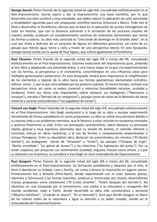 George Seurat: Pintor francés de la segunda mitad de siglo XIX, encuadrado estilísticamente en el
Neo-impresionismo. Seurat aspiró a dar al Impresionismo una base científica, por lo que
desarrolló una obra cerebral y muy estudiada, que debía reducir la aplicación de color (pincelada
y tonalidades) siguiendo para ello propuestas científico-teóricas (Chevreul y Blanc). Todo ello le
llevó a desarrollar el Puntillismo, técnica que se basa en la aplicación de puntos homogéneos de
color sin mezclar, que con la distancia suficiente y la activación de los procesos visuales de
nuestro sentido, producen un encadenamiento continuo de contrastes elementales que recrea
las formas y colores. Su obra más conocida es “Una tarde de domingo en la Grande Jatte”, en la
cual nos invita a disfrutar de un conjunto de figuras en diferentes posiciones, así como de un
paisaje que mezcla agua, tierra y cielo a través de una perspectiva lateral. En esta búsqueda,
George Seurat contó con la ayuda de Paul Signac, que cultivó igualmente el Puntillismo.
Paul Cèzanne: Pintor francés de la segunda mitad del siglo XIX e inicios del XX, encuadrado
estilísticamente en el Post-Impresionismo. Cèzanne evolucionó del impresionista puro, pintando
al aire libre y adoptando una pincelada breve, a una nueva etapa en la que iría experimentando
con las formas, la perspectiva y el cromatismo, convirtiéndose en una influencia clave para
múltiples generaciones posteriores. En esta búsqueda, tendrá gran importancia la simplificación
de los elementos y objetos de la obra hacia sus formas geométricas elementales (cilindros,
esferas, conos…), por lo que será alabado por los pintores cubistas. Al mismo tiempo, rechazó una
perspectiva única, así como su paleta comenzó a reducirse (tonalidades naranjas, azuladas y
verdosas). Entre sus obras más importantes cabría destacar sus bodegones (“Manzanas y
naranjas”), retratos (“Retrato de un campesino”), paisajes (serie de vistas de la Montaña de Santa
Victoria) y escenas costumbristas (“Los jugadores de cartas”).
Vincent van Gogh: Pintor holandés de la segunda mitad del siglo XIX, encuadrado estilísticamente
en el Post-Impresionismo. Van Gogh evolucionó a lo largo de su obra y aunque experimentó
inicialmente de forma autodidacta en varias propuestas, su obra se volvió muy personal debido a
su azarosa vida y sus problemas mentales, que le llevaron a estar recluido en sanatorios mentales
y quitarse finalmente su vida. Entre sus principales características, cabría destacar su pincelada
rápida, gestual y muy expresiva (plasmaba aquí su estado de ánimo), el colorido vibrante y
luminoso, incluso en obras nocturnas, y el uso de formas y composiciones serpenteantes e
incluso flamígeras. Entre su abundante obra, destacan los autorretratos, los retratos (“El doctor
Gachet”), los bodegones (series de “Girasoles” y “Lirios”), los paisajes (“Campos de trigo”,
“Noche estrellada”, “La iglesia de Auvers”) y los interiores (“La habitación del pintor”). Por su
visión subjetiva, por proyectar sus sentimientos (soledad, angustia, fracaso como artista…) y por
su obsesión con la pintura, se considera a Van Gogh un claro antecedente del Expresionismo.
Paul Gauguin: Pintor francés de la segunda mitad del siglo XIX e inicios del XX, encuadrado
estilísticamente en el Post-Impresionismo. Su formación autodidacta y obsesión por el arte, le
llevó a abandonar su trabajo, casa y familia, así como a buscar la inspiración en lugares ajenos.
Primeramente fue a Bretaña (Pont-Aven), donde experimentó con el color (colores planos,
vibrantes y luminosos) y las formas (sencillas, estáticas y remarcadas por líneas), desarrollando
nuevas propuestas como cloisonismo (“El Cristo amarillo”, “Visión después del Sermón”). No
obstante, en una búsqueda por el primitivismo, una vuelta a la naturaleza y renegando del
mundo occidental, viajó a Tahití, donde desarrolló su obra más característica y personal
(“Mujeres tahitíana”, “¿Cuándo te casas?”, “En el mercado”). Será aquí donde Gauguin se libere
de los colores reales de la naturaleza y ligue su elección a su poder creador, siendo así el
antecedente del Fauvismo/Fovismo.
 