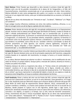Henri Matisse: Pintor francés que desarrolló su obra durante la primera mitad del siglo XX.
Matisse sería uno de los grandes renovadores de la época de las Vanguardias y el líder del
Fauvismo/Fovismo, movimiento caracterizado por el uso provocativo del color. Como teórico,
Matisse defendió al color como protagonista del cuadro y en cuanto a su obra, se caracterizó
tanto por el uso original del mismo, como por la bidimensionalidad de sus escenas y lo fluido de
su dibujo.
Algunas de sus obras más destacadas son “Armonía en rojo”, “La danza”, “Odaliscas” y la “Mujer
con sombrero”.
Supo coaligar muchas influencias coetáneas con otras más exóticas (asiáticas, africanas…) y su
obra le consagró como una de las figuras capitales del arte moderno.
Kirchner: Pintor alemán de inicios del siglo XX, encuadrado estilísticamente en el Expresionismo
alemán. Kirchner sería la cabeza principal del grupo Die Brücke (El Puente), creado en Dresde en
1905 e influido profundamente por Edvard Munch, que se caracterizaba por: 1) primar la
expresión subjetiva del pintor, 2) promover un manierismo formal que llevaba a la deformación, a
la exageración, a la distorsión, 3) una pincelada violenta, empastada y agresiva, 4) fomentar el
cromatismo como vía de expresión (colores intensos y estridentes) y 5) proponer una temática
que tendiera a lo prohibido, como crítica de una sociedad enferma y corrompida. La obras de
Kirchner presentaría un estilo agresivo, con escenas urbanas agobiantes, sensación de
aislamiento, figuras alargadas y trazos angulosos. Sus obras más conocidas son “Calle con
buscona de rojo” y “La calle/Calle de Dresde”
Umberto Boccioni: Pintor y escultor italiano que desarrolló su obra durante las primeras décadas
del siglo XX. Boccioni destacó como uno de los principales exponentes del Futurismo, vanguardia
artística basada en la captación del movimiento, la energía, la fuerza y el mundo industrial y
moderno.
En sus obras, Boccioni destacó por plasmar no sólo el movimiento, sino la modificación de este
sobre las formas y la propia materia. Aunque parte a menudo del cubismo, dinamiza el mismo y
emplea una paleta más amplia.
Podemos destacar de entre su trayectoria dos obras: 1) “Formas únicas de continuidad en el
espacio”, escultura en la que prolonga los contornos de la figura, creando una estela y
continuidad dinámica, que refuerza la idea de la velocidad del desplazamiento. Y 2) “Dinamismo
de un ciclista”, que busca representar la velocidad del objeto a través de una captura a modo de
secuencia crono-fotográfica, en la que se analizan y descomponen las formas.
Vasili Kandinsky: Pintor y teórico del arte ruso de finales del XIX y primera mitad del siglo XX,
precursor de la abstracción en pintura, ya sea en la rama abstracta, como geométrica. A lo largo
de su vida, Kandinsky pasó por diferentes etapas que le llevaron desde la dirección del grupo Der
Blaue Reiter (El Jinete Azul) de expresionismo alemán (Múnich, 1911), caracterizado por su
carácter cromático y simbólico, a su faceta como profesor de teoría del arte en la escuela de La
Bauhaus, donde propone la ruptura con el arte figurativo, dando lugar a algo nuevo, la
abstracción. Kandinsky entiende la abstracción como la ruptura del arte imitativo y las referencias
concretas a los objetos, al espacio y al tiempo. Con su arte, trata de transmitir sensaciones,
ritmos, movimientos del alma e incluso musicalidad. Algunas de sus obras más representativas
son “Lírica sobre blanco”, “Composición VIII” o “Puntas en arco”. Fueron múltiples sus series de
“composiciones”, “improvisaciones” e “impresiones”.
 