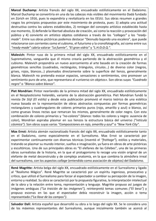 Marcel Duchamp: Artista francés del siglo XX, encuadrado estilísticamente en el Dadaísmo.
Marcel Duchamp se convertiría en una da las cabezas más visibles del movimiento Dadá fundado
en Zúrich en 1916, pues lo expandiría y revitalizaría en los EEUU. Sus obras resumen a grandes
rasgos los principios propuestos por este movimiento de protesta, pues: 1) adopta una actitud
destructiva contra los valores establecidos, 2) reniegan del concepto artístico establecido hasta
ese momento, 3) defiende la libertad absoluta de creación, así como la reacción y provocación del
público y 4) convierte en artístico objetos cotidianos a través de los “collages” y los “ready-
made”. Entre sus obras pictóricas podemos destacar “Desnudo bajando una escalera”, que puede
relacionarse con corrientes como el cubismo, el futurismo y la cronofotografía, así como entre sus
“ready-made” cabría valorar “La fuente”, “El gran vidrio” y “L.H.O.O.Q.”.
Malevich: Pintor ruso de la primera mitad del siglo XX, encuadrado estilísticamente en el
Suprematismo, vanguardia que él mismo crearía partiendo de la abstracción geométrica y el
cubismo. Malevich propondría un nuevo acercamiento al arte basado en la creación de formas
geométricas sencillas (cuadrados, rectángulos, triángulos, círculos…) de diverso color (negros,
grises, rojos, blancos…) plasmados directamente sobre la superficie del lienzo, generalmente
blanca. Malevich no pretendía evocar espacios, sensaciones o sentimientos, sino promover un
sentimiento puro de arte, que representara al «universo sin objetos». Son obras suyas “Cuadrado
negro” o “Blanco sobre blanco”.
Piet Mondrian: Pintor neerlandés de la primera mitad del siglo XX, encuadrado estilísticamente
en el Neoplasticismo holandés, variante de la abstracción geométrica. Piet Mondrian fundó la
revista De Stijl (El estilo) y desde esta publicación promovió el marco teórico de una estética
nueva basada en la representación de obras abstractas compuestas por formas geométricas
rectangulares y cuadrangulares de colores primarios puros (rojo, amarillo y azul) o blanco, así
como gruesas líneas rectas que remarcan los mismos, generalmente de color negro. Con esta
combinación de colores primarios y “no-colores” (blanco: todos los colores y negro: ausencia de
color), Mondrían aspiraba plasmar en sus lienzos la estructura básica del universo (“retícula
cósmica”). Son obras suyas varias “Composiciones en rojo, amarillo y azul” o “New York City”.
Max Ernst: Artista alemán nacionalizado francés del siglo XX, encuadrado estilísticamente tanto
en el Dadaísmo, como especialmente en el Surrealismo. Max Ernst se caracterizó por
experimentar continuamente con diversas técnicas (inventó el “frottage”), estilos y materiales,
tratando se plasmar su mundo interior, sueños e imaginación, ya fuera en obras de arte pictóricas
y escultóricas. Una de sus principales obras es “El elefanes de las Célebes”, una de las primeras
obras surrealistas de la historia, en la que el protagonismo lo recoge una visión original de un
elefante de metal deconstruido y de compleja anatomía, en la que combina la atmósfera irreal
del surrealismo, con los aspectos collage (entendido como asociación de objetos) del Dadaísmo.
René Magritte: Artista belga del siglo XX, encuadrado estilísticamente en el Surrealismo y ligado
al “Realismo Mágico”. René Magritte se caracterizó por un espíritu ingenioso, provocativo y
crítico, que utilizó el Surrealismo para forzar al espectador a cambiar su percepción de la imagen,
entorno y realidad. Su obra se caracterizó por la propuesta figurativa, la interpretación intelectual
de la obra y la relación entre tema, representación y lenguaje. Magritte propuso así juegos de
imágenes ambiguas (“La traición de las imágenes”), reinterpretó temas comunes (“El beso”) y
propuso escenas en las que el espectador debía reconstruir la imagen, acción o tema
representado (“La llave de los campos”).
Salvador Dalí: Artista español que desarrolló su obra a lo largo del siglo XX. Se le considera uno
de los máximos representantes del Surrealismo, aunque inicialmente también se acercó al
 