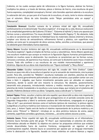 Cubismo, en las cuales aunque parte de referencias a la figura humana, abstrae las formas,
multiplica los planos y a través de láminas, placas o láminas de hierro, crea esculturas de gran
fuerza expresiva, complejidad conceptual y formal. Julio Gonzáles aportará además a la escultura
la valoración del aire, ya que para él el hueco de la escultura, el vacío, teníe la misma relevancia
que el volumen. Obras de Julio González serán “Mujer peinándose ante un espejo” y
“Monserrat”.
Constantin Brancusi: Escultor rumano de la primera mitad del siglo XX, encuadrado
estilísticamente en la denominada “Escultura orgánica”. A lo largo de su vida, Brancusi evolucionó
de la simplicidad geométrica del Cubismo (“El beso”, “Columna al infinito”), hacia una apuesta por
formas curvas y volumétricas (“La musa dormida”, “Mademoiselle Pogany I”). No obstante, toda
su obra se caracterizó por mantener la fidelidad hacia los materiales clásicos (mármol y bronce),
emplear una técnica de extraordinario refinamiento formal y plástico, con superficies muy
pulidas; así como por la concepción de obras serenas, bellas, sencillas y armoniosas, que poseen
no obstante gran intensidad y fuerza expresiva.
Henry Moore: Escultor británico del siglo XX, encuadrado estilísticamente en la denominada
“Escultura orgánica”, ligada al empleo de formas curvas y volumétricas. Henry Moore apostó por
una escultura moderna que aunque se movía en la figuración (figuras humanas principalmente),
bordeó en muchos casos la abstracción. Sus esculturas se caracterizan por las formas curvas,
cóncavas y convexas, de apariencia muy maciza, así como por la dicotomía vacío-masa a través de
huecos. Todo ello confiere a sus esculturas de una notable monumentalidad y apariencia
dinámica. Algunas de sus obras más importantes son “Figura reclinada” y “Rey y Reina”.
Alexander Calder: Escultor norteamericano del siglo XX, creador del “Arte Cinético”. Calder
llevaría un paso más allá a la escultura al aportar no ya la sensación de movimiento, sino la propia
acción. Para ello, concibió los “Mobiles”, esculturas realizadas con alambre, planchas de metal
(aluminio o acero) generalmente policromadas en colores primarios y que podían contar con una
base o bien ir colgadas, que fueron inicialmente pensadas para ser ubicadas en espacios
exteriores, donde la acción del aire movería la estructura. No obstante, posteriormente,
desarrolló esta propuesta, introduciendo motores y medios mecánicos, que hacían girar las
planchas de metal, trasladando a la escultura a una nueva etapa, que rompía con el estatismo del
pasado. Podemos destacar entre sus obras “Langosta, nasa y cola de pez” o “Carmen”.
Antoni Tàpies: Pintor, escultor y teórico del arte español, que desarrolló su obra más importante
en la segunda mitad del siglo XX. Gozó de gran protagonismo en el período conocido como de
Segundas Vanguardias y lideró la vertiente catalana del Informalismo, congregada en el grupo
“Dau al Set”, que promovió técnicas como el tachismo (pintura de manchas), la pintura sígnica
(caligráfica) y la pintura matérica (con texturas e incorporación de materiales tales como madera,
tela, yeso…). Antoni Tapiés será de hecho el máximo representante de la pintura matérica y en
obras como “Pintura” o “Materia”, introdujo en su obra pictórica texturas de arena, papel,
cemento, superficies corroídas y grumosas, incisiones…, así como colores oscuros y ocres.
Antonio Saura: Pintor español del siglo XX, encuadrado estilísticamente en el Informalismo.
Antonio Saura formaba parte del grupo “El Paso”, que representaba al colectivo de artistas
informalistas ubicado en Madrid. Su objetivo era acercar las propuestas artísticas que estaban
siendo desarrolladas fuera de nuestras fronteras, consiguiendo así vigorizar el arte
contemporáneo español. Antonio Saura se caracterizó por apostar por un lenguaje intermedio
entre la abstracción y la figuración, basado en trazos violentos en colores blancos y negros
 