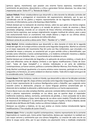 (pintura sígnica, manchismo), que poseían una enorme fuerza expresiva, mostraban un
sentimiento de pesimismo, descontento y crítica y generaban formas obsesivas. Sus obras más
importantes serían “Grito nº7” y “Retrato de Felipe II”.
Jackson Pollock: Pintor estadounidense que desarrolló su obra durante las décadas centrales del
siglo XX. Lideró y protagonizó el movimiento del expresionismo abstracto, por lo que es
considerado uno de los padres y mejores representantes de las Segundas Vanguardias y en
concreto, el Informalismo, junto a De Kooning o Mark Rothko.
Pollock destacó por la realización de enormes lienzos, sobre los que aplicó una técnica original,
caracterizada por la técnica del goteo y el rociado de pintura a través de enormes y libres
pinceladas (dripping), creando así un conjunto de líneas informes entrelazadas y manchas de
enorme fuerza expresiva, que aunque originalmente recogían multitud de colores, poco a poco
irán evolucionando hacia un cromatismo más simple (blanco y negro en sus últimas obras).
Falleció tempranamente en un accidente de tráfico (44 años).
Destacan varias de sus series y obras como “One”, “Number 31” y “1950”.
Andy Warhol: Artista estadounidense que desarrolló su obra durante el inicio de la segunda
mitad del siglo XX, en la etapa artística conocida como Segundas Vanguardias. Warhol se convirtió
en el mejor exponente del movimiento Pop Art junto con Roy Lichtenstein, que vinculado a la
sociedad de masas y consumo, se caracterizó por un gran sentido crítico y desmitificador, que
tomaba como referente a iconos contemporáneos, a la moderna civilización mecánica y objetos
producidos en serie (botellas, latas…), convirtiendo así lo cotidiano en arte.
Warhol destacó por el desarrollo de litografías y la aplicación de pintura sintética, a través de la
cual creó diferentes series de objetos similares o con ligeras modificaciones (“Latas de Coca-
Cola”, “Latas de Sopa Campbell”…) o retratos individuales o en serie de celebrities
contemporáneas, ya fueran actores, políticos o cantantes (Marilyn Monroe, Elvis Presley, Mao…).
Andy Warhol contribuyó igualmente a la escena artística como mecenas, participó en el cine de
vanguardia y la literatura, así como colaboró en diversos medios. Todo ello le erigió como gurú de
lo considerado como “cultura pop”.
Francis Bacon: Pintor británico, nacido en Irlanda, que desarrolló su obra en las décadas centrales
y segunda mitad del siglo XX, etapa artística conocida como Segundas Vanguardias. Francis Bacon
será el mejor representante de la pintura Neofigurativa junto a Dubuffet, que surgiendo como
reacción contra la abstracción, propuso un nuevo lenguaje pictórico caracterizado por la
distorsión de la realidad, la alteración y deformación pictórica y un fuerte expresionismo.
Francis Bacon tuvo una vida compleja (familiar, personal, contexto bélico internacional…) y eso le
llevó a plasmar expresiones complejas en sus obras, que no querían dejar al espectador
indiferente (violencia, belleza, tormento, sentimiento de pérdida…). Gran conocedor de la obra
de Rembrandt, Velázquez y Goya, tomó algunas de sus obras como modelo (“Estudio del retrato
de Inocencio X de Velázquez”). Su admiración por Picasso y por España, le llevó a Madrid, donde
estudió obras del Museo del Prado, realiza sus últimos trabajos y falleció.
Destacan sus estudios y trípticos, en los que analiza un mismo motivo introduciendo ligeras
modificaciones (“Tres estudios de Lucien Freud”).
Antonio López: Pintor y escultor español contemporáneo, máximo representante de la corriente
hiperrealista en nuestro país. Como pintor hiperrealista, destaca por reproducir la realidad con
aún mayor verismo y sentimiento que una cámara fotográfica. La creación de cada una de sus
obras le ocupa varios años, por lo que emplea una plasmación lenta y meditada empleando
 