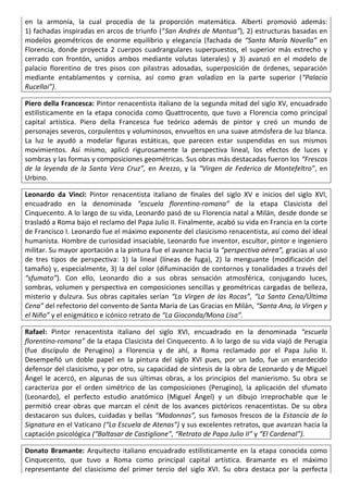 en la armonía, la cual procedía de la proporción matemática. Alberti promovió además:
1) fachadas inspiradas en arcos de triunfo (“San Andrés de Mantua”), 2) estructuras basadas en
modelos geométricos de enorme equilibrio y elegancia (fachada de “Santa María Novella” en
Florencia, donde proyecta 2 cuerpos cuadrangulares superpuestos, el superior más estrecho y
cerrado con frontón, unidos ambos mediante volutas laterales) y 3) avanzó en el modelo de
palacio florentino de tres pisos con pilastras adosadas, superposición de órdenes, separación
mediante entablamentos y cornisa, así como gran voladizo en la parte superior (“Palacio
Rucellai”).
Piero della Francesca: Pintor renacentista italiano de la segunda mitad del siglo XV, encuadrado
estilísticamente en la etapa conocida como Quattrocento, que tuvo a Florencia como principal
capital artística. Piero della Francesca fue teórico además de pintor y creó un mundo de
personajes severos, corpulentos y voluminosos, envueltos en una suave atmósfera de luz blanca.
La luz le ayudó a modelar figuras estáticas, que parecen estar suspendidas en sus mismos
movimientos. Así mismo, aplicó rigurosamente la perspectiva lineal, los efectos de luces y
sombras y las formas y composiciones geométricas. Sus obras más destacadas fueron los “Frescos
de la leyenda de la Santa Vera Cruz”, en Arezzo, y la “Virgen de Federico de Montefeltro”, en
Urbino.
Leonardo da Vinci: Pintor renacentista italiano de finales del siglo XV e inicios del siglo XVI,
encuadrado en la denominada “escuela florentino-romana” de la etapa Clasicista del
Cinquecento. A lo largo de su vida, Leonardo pasó de su Florencia natal a Milán, desde donde se
trasladó a Roma bajo el reclamo del Papa Julio II. Finalmente, acabó su vida en Francia en la corte
de Francisco I. Leonardo fue el máximo exponente del clasicismo renacentista, así como del ideal
humanista. Hombre de curiosidad insaciable, Leonardo fue inventor, escultor, pintor e ingeniero
militar. Su mayor aportación a la pintura fue el avance hacia la “perspectiva aérea”, gracias al uso
de tres tipos de perspectiva: 1) la lineal (líneas de fuga), 2) la menguante (modificación del
tamaño) y, especialmente, 3) la del color (difuminación de contornos y tonalidades a través del
“sfumato”). Con ello, Leonardo dio a sus obras sensación atmosférica, conjugando luces,
sombras, volumen y perspectiva en composiciones sencillas y geométricas cargadas de belleza,
misterio y dulzura. Sus obras capitales serían “La Virgen de las Rocas”, “La Santa Cena/Última
Cena” del refectorio del convento de Santa María de Las Gracias en Milán, “Santa Ana, la Virgen y
el Niño” y el enigmático e icónico retrato de “La Gioconda/Mona Lisa”.
Rafael: Pintor renacentista italiano del siglo XVI, encuadrado en la denominada “escuela
florentino-romana” de la etapa Clasicista del Cinquecento. A lo largo de su vida viajó de Perugia
(fue discípulo de Perugino) a Florencia y de ahí, a Roma reclamado por el Papa Julio II.
Desempeñó un doble papel en la pintura del siglo XVI pues, por un lado, fue un enardecido
defensor del clasicismo, y por otro, su capacidad de síntesis de la obra de Leonardo y de Miguel
Ángel le acercó, en algunas de sus últimas obras, a los principios del manierismo. Su obra se
caracteriza por el orden simétrico de las composiciones (Perugino), la aplicación del sfumato
(Leonardo), el perfecto estudio anatómico (Miguel Ángel) y un dibujo irreprochable que le
permitió crear obras que marcan el cénit de los avances pictóricos renacentistas. De su obra
destacaron sus dulces, cuidadas y bellas “Madonnas”, sus famosos frescos de la Estancia de la
Signatura en el Vaticano (“La Escuela de Atenas”) y sus excelentes retratos, que avanzan hacia la
captación psicológica (“Baltasar de Castiglione”, “Retrato de Papa Julio II” y “El Cardenal”).
Donato Bramante: Arquitecto italiano encuadrado estilísticamente en la etapa conocida como
Cinquecento, que tuvo a Roma como principal capital artística. Bramante es el máximo
representante del clasicismo del primer tercio del siglo XVI. Su obra destaca por la perfecta
 