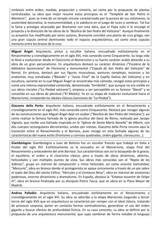 simbiosis entre orden, medida, proporción y simetría, así como por la propuesta de plantas
centralizadas. La obra que mejor resume estos principios es el “Templete de San Pietro in
Montorio”, pues se trata de un templo circular caracterizado por la pureza de sus volúmenes, la
austeridad decorativa, la monumentalidad, y la sabiduría en el juego de luces y sombras. Tal fue
la fama y prestigio alcanzado por Bramante con esta obra, que el Papa Julio II le encargó el
proyecto y la dirección de las obras de la “Basílica de San Pedro del Vaticano”. Aunque finalmente
su proyecto fue modificado por otros autores, Bramante concibió una planta de cruz griega, con
una gran cúpula central dominando todo el espacio arquitectónico, así como otras cúpulas
menores entre los brazos de la cruz.
Miguel Ángel: Arquitecto, pintor y escultor italiano, encuadrado estilistamente en el
Renacimiento y cronológicamente en el siglo XVI, más conocido como Cinquecento. Su larga vida
le llevó a evolucionar desde el Clasicismo al Manierismo y su fuerte carácter acabó dotando a su
obra de un gran personalismo. En arquitectura destacó su carácter dinámico (“Escalera de la
biblioteca laurenciana” de Florencia) y monumental (“Cúpula de San Pedro del Vaticano” de
Roma). En pintura, destacó por sus figuras musculosas, posturas complejas, escorzos y las
anatomías muy estudiadas (“Bóveda” y “Juicio Final” de la Capilla Sixtina del Vaticano) y en
escultura, variante en la cual Miguel Ángel se encontraba más cómodo, recogió estos principios y
sumó una intensa expresividad contenida, denominada “terribilità”, que aunque no era visible en
sus obras iniciales (“La Piedad vaticana”), empieza a ser perceptible en su famoso “David” y se
consolida en sus obras de plenitud (“El Moisés). Ya en su etapa de madurez evolucionó hacia el
Manierismo, rompiendo los ideales clásicos (versiones de “La Piedad”).
Giacomo della Porta: Arquitecto italiano, encuadrado estilistamente en el Renacimiento y
cronológicamente en el siglo XVI, más conocido como Cinquecento. Destacó por recoger algunas
de las construcciones que Miguel Ángel dejó sin acabar (“Basílica de San Pedro del Vaticano”), así
como realizar la famosa fachada de la iglesia jesuítica del Gesú de Roma, realizada por Jacopo
Vignola, que recibe una fachada inspirada en la “Iglesia de Santa María Novella” de Alberti, con
dos cuerpos rectangulares decrecientes, unidos por volutas. Giacomo della Porta resume aquí la
transición entre el Renacimiento y el Barroco, pues recoge en esta fachada algunas de las
características del nuevo estilo (frontones y cornisas quebradas, orden gigante, claroscuros…).
Giambologna: Giambologna o Juan de Bolonia fue un escultor francés que trabajó en Italia a
finales del siglo XVI. Estilísticamente se le encuadra en el Manierismo, etapa final del
Renacimiento y antecedente del arte Barroco. Sus características son así la búsqueda de la gracia,
el equilibrio, el orden y el clasicismo clásico, pero a través de obras dinámicas, abiertas,
helicoidales y con múltiples puntos de vista. Sus obras más conocidas son el “Rapto de las
Sabinas”, grupo en mármol de composición y ritmo helicoidal, así como enorme teatralidad;
“Mercurio”, obra en bronce donde el protagonista se apoya únicamente a través de un pie sobre
el soplo del Dios del viento Céfiro; “Hércules y el Centauro Neso”, obra en mármol de anatomías
poderosas, enorme dinamismo y dramatismo. En España, destaca la “Estatua ecuestre de Felipe
III”, obra en bronce finalizada por su discípulo Pietro Tacca, que se ubica en la Plaza Mayor de
Madrid.
Andrea Palladio: Arquitecto italiano, encuadrado estilistamente en el Renacimiento y
cronológicamente en el siglo XVI. Su obra se adscribe a la etapa Manierista (segundo y tercer
tercio del siglo XVI) que en arquitectura se caracterizó por romper con el ideal clásico, tratando
de provocar sorpresa, poner en contacto formas contradictorias, generalizar el uso del orden
gigante y buscar efectos de profundidad ficticia. En su caso concreto, su obra se definió por la
propuesta de una arquitectura monumental, que supo combinar de forma notable el lenguaje
 