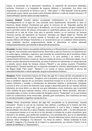 clásico, la promoción de la decoración escultórica, la repetición de estructuras (fachadas,
serlianas, frontones) y la búsqueda de espacios diáfanos y funcionales. Sus obras más
importantes se encuentran en Vicenza y son la “Villa Capra” o “Villa Rotonda” (villa de planta
centralizada y gran cúpula, que posee cuatro fachadas idénticas a modo de templo romano) y “El
Teatro Olímpico” (primer teatro cerrado moderno).
Lorenzo Ghiberti: Escultor italiano encuadrado estilistamente en el Renacimiento y
cronológicamente en el siglo XV, más conocido como Quattrocento. Desarrolló su obra en
Florencia, donde destacó inicialmente por ganar el concurso de las “Segundas puertas del
baptisterio de Florencia” (venció aquí a Brunelleschi, con el cual mantuvo una gran rivalidad), lo
que le permitió realizar 28 relieves enmarcados en cuadrifolios góticos, que se centraron en la
narración de la vida de Cristo. Este obra le permitió realizar, ya sin concurso, las famosas
“terceras puertas del baptisterio de Florencia” (llamadas por Miguel Ángel las “Puertas del
Paraíso”), que fundidas en bronce dorado se formaban por 10 paneles que representaban
escenas bíblicas del Antiguo Testamento y se caracterizaron por un cuidadoso relieve pictórico,
cuyo modelado decrecía progresivamente desde el altorrelieve al relieve aplanado
(stiacciato/schiacciato), permitiendo el desarrollo de perspectiva.
Donatello: Escultor italiano encuadrado estilistamente en el Renacimiento y cronológicamente en
el siglo XV, más conocido como Quattrocento. Desarrolló su obra en Florencia y se caracterizó por
un estilo seguro, estilizado y expresivo, que tomando las características de la escultórica clásica
(contrapposto/chiasmo, canon, simetría, bronce a la cera perdida…) se centró en la
representación del hombre a través de diversos estados de ánimo y en diferentes edades. Fue el
primer escultor plenamente renacentista, así como el primero en representar un cuerpo desnudo
a tamaño natural desde los tiempos clásicos (“David”) y una estatua ecuestre (“Condotiero
Gattamelata”). Destacó también por un exquisito cincelado en mármol, adelantando la maestría
de Miguel Ángel (“San Jorge”, “Moisés”) y en cuanto al relieve, desarrolló la técnica del
stiacciato/schiacciato o relieve aplanado, de gran trascendencia histórica.
Giorgione: Pintor renacentista italiano de finales del siglo XV e inicios del XVI, encuadrado en la
denominada “escuela veneciana”. Giorgione será el promotor y precursor de la misma, lo cual le
lleva a establecer algunos de sus principios: excepcional manejo en el uso de la luz, empleo de
colores brillantes y variados e introducción de elementos exóticos y exuberantes. Giorgione
conoció el arte y la teoría de Leonardo, pues acogió y desarrolló parte de sus avances técnicos
(sfumato), así como dotó a su obra de una gran delicadeza y tono misterioso, que le permitió
crear modelos de gran tradición artística, como su propuesta de “Venus Dormida”, desnuda y
recostada sobre un lecho. La obra cumbre de Giorgione será la “Tempestad”, en la cual sintetiza
todas las características antes remarcadas: sfumato, gran cromatismo, tono misterioso (el tema
es aún desconocido) y magnífico manejo de la luz.
Tiziano: Pintor renacentista italiano del siglo XVI, encuadrado en la denominada “escuela
veneciana”. Tiziano es uno de los maestros más célebres y prolíficos de la historia del Arte,
gracias en parte a su larga vida y gran reconocimiento, lo cual le llevó a trabajar con las
personalidades más altas de su época (Papado, monarquía española, SIRG…). Su obra destacó por
un excepcional manejo en el uso de la luz (luz dorada), el empleo de un gran cromatismo, gran
atención a los detalles, gran perfección anatómica y una pincelada libre, que se irá abocetando
con los años, anunciando el futuro estilo barroco. Practicó diferentes temas, entre los que cabe
destacar obras mitológicas (“La Bacanal”, “La Venus de Urbino”, “Danae recibiendo la lluvia
dorada”), religiosas (“La Asunción de la Virgen”) y, especialmente, sus retratos (“Carlos V en la
Batalla de Mühlberg” y “Autorretrato”).
 