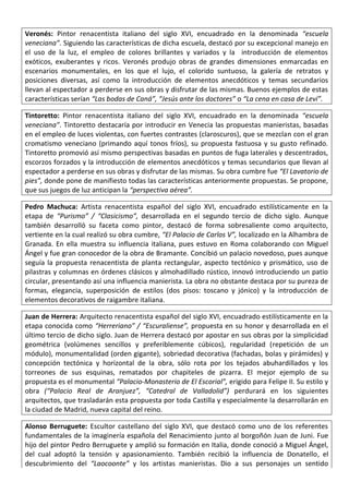 Veronés: Pintor renacentista italiano del siglo XVI, encuadrado en la denominada “escuela
veneciana”. Siguiendo las características de dicha escuela, destacó por su excepcional manejo en
el uso de la luz, el empleo de colores brillantes y variados y la introducción de elementos
exóticos, exuberantes y ricos. Veronés produjo obras de grandes dimensiones enmarcadas en
escenarios monumentales, en los que el lujo, el colorido suntuoso, la galería de retratos y
posiciones diversas, así como la introducción de elementos anecdóticos y temas secundarios
llevan al espectador a perderse en sus obras y disfrutar de las mismas. Buenos ejemplos de estas
características serían “Las bodas de Caná”, “Jesús ante los doctores” o “La cena en casa de Leví”.
Tintoretto: Pintor renacentista italiano del siglo XVI, encuadrado en la denominada “escuela
veneciana”. Tintoretto destacaría por introducir en Venecia las propuestas manieristas, basadas
en el empleo de luces violentas, con fuertes contrastes (claroscuros), que se mezclan con el gran
cromatismo veneciano (primando aquí tonos fríos), su propuesta fastuosa y su gusto refinado.
Tintoretto promovió así mismo perspectivas basadas en puntos de fuga laterales y descentrados,
escorzos forzados y la introducción de elementos anecdóticos y temas secundarios que llevan al
espectador a perderse en sus obras y disfrutar de las mismas. Su obra cumbre fue “El Lavatorio de
pies”, donde pone de manifiesto todas las características anteriormente propuestas. Se propone,
que sus juegos de luz anticipan la “perspectiva aérea”.
Pedro Machuca: Artista renacentista español del siglo XVI, encuadrado estilísticamente en la
etapa de “Purismo” / “Clasicismo”, desarrollada en el segundo tercio de dicho siglo. Aunque
también desarrolló su faceta como pintor, destacó de forma sobresaliente como arquitecto,
vertiente en la cual realizó su obra cumbre, “El Palacio de Carlos V”, localizado en la Alhambra de
Granada. En ella muestra su influencia italiana, pues estuvo en Roma colaborando con Miguel
Ángel y fue gran conocedor de la obra de Bramante. Concibió un palacio novedoso, pues aunque
seguía la propuesta renacentista de planta rectangular, aspecto tectónico y prismático, uso de
pilastras y columnas en órdenes clásicos y almohadillado rústico, innovó introduciendo un patio
circular, presentando así una influencia manierista. La obra no obstante destaca por su pureza de
formas, elegancia, superposición de estilos (dos pisos: toscano y jónico) y la introducción de
elementos decorativos de raigambre italiana.
Juan de Herrera: Arquitecto renacentista español del siglo XVI, encuadrado estilísticamente en la
etapa conocida como “Herreriano” / “Escuraliense”, propuesta en su honor y desarrollada en el
último tercio de dicho siglo. Juan de Herrera destacó por apostar en sus obras por la simplicidad
geométrica (volúmenes sencillos y preferiblemente cúbicos), regularidad (repetición de un
módulo), monumentalidad (orden gigante), sobriedad decorativa (fachadas, bolas y pirámides) y
concepción tectónica y horizontal de la obra, sólo rota por los tejados abuhardillados y los
torreones de sus esquinas, rematados por chapiteles de pizarra. El mejor ejemplo de su
propuesta es el monumental “Palacio-Monasterio de El Escorial”, erigido para Felipe II. Su estilo y
obra (“Palacio Real de Aranjuez”, “Catedral de Valladolid”) perdurará en los siguientes
arquitectos, que trasladarán esta propuesta por toda Castilla y especialmente la desarrollarán en
la ciudad de Madrid, nueva capital del reino.
Alonso Berruguete: Escultor castellano del siglo XVI, que destacó como uno de los referentes
fundamentales de la imaginería española del Renacimiento junto al borgoñón Juan de Juni. Fue
hijo del pintor Pedro Berruguete y amplió su formación en Italia, donde conoció a Miguel Ángel,
del cual adoptó la tensión y apasionamiento. También recibió la influencia de Donatello, el
descubrimiento del “Laocoonte” y los artistas manieristas. Dio a sus personajes un sentido
 