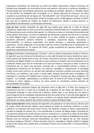 angustioso y dramático, de modo que sus tallas de madera representan a figuras nerviosas, de
proporciones alargadas, de musculatura tensa, que parecen retorcerse en posturas inestables y
caracterizadas por una brillante policromía, que emplea el estofado. Destacó su “Retablo mayor
de San Benito” de Valladolid (hoy incompleto en el “Museo Nacional de Escultura” de dicha
ciudad) al cual pertenecían las figuras de “San Sebastián” y de “El Sacrificio de Isaac”, tal vez sus
obras más populares. Posteriormente recibió el encargo, junto a Felipe Bigarny, de tallar la sillería
del coro de la catedral de Toledo, de madera sin policromar, donde se puede apreciar su
genialidad en los desnudos y su derivación manierista.
Juan de Juni: Escultor borgoñón de siglo XVI que realizó gran parte de su obra en tierras
castellanas, destacando así como uno de los referentes fundamentales de la imaginería española
del Renacimiento junto a Alonso Berruguete. Su influencia se basa en la tendencia naturalista del
artista gótico Claus Sluter, así como la captación de volúmenes y gestos que toma de su estancia
en Italia (Miguel Ángel y artistas manieristas). En su obra, tallada en madera y pintada con
excelente policromía (colores brillantes y estofado), representa figuras musculosas y
monumentales, en posturas manieristas, con gestos forzados, y expresión apasionada y
angustiosa, incluso exagerada. En los grupos cuida con mimo el equilibrio de la composición. Su
obra más importante es “El entierro de Cristo”, grupo escultórico de rigurosa simetría, tenso
patetismo y escenificación teatral.
El Greco: Doménikos Theotokopoulos “El Greco”, sería un pintor renacentista nacido en Creta en
el siglo XVI, que tras formarse inicialmente en su isla natal (creación de iconos bizantinos), pasó a
Italia (Venecia de donde tomó el color de Tiziano, Tintoretto y Verones, y Roma, donde captó las
anatomías de Miguel Ángel) y se convirtió en gran maestro en España, más concretamente en la
ciudad de Toledo; pues tras ser rechazado en la corte por Felipe II, creó aquí su taller. El Greco se
caracterizó por un estilo muy personal, marcado por su espiritualidad oriental y mística, el
alargamiento manierista de las figuras, las posturas inestables y serpentinatas, la pincelada
suelta, la luz irreal y onírica y un uso del color aplicado en manchas y colores muy vivos (amarillo
estridente, azul eléctrico, rojo carmín y verde jade). Aunque desarrolló obras mitológicas (“El
Laocoonte”) y retratos (“El caballero de la mano en el pecho”), destacó por obras religiosas (“El
expolio”, “La Trinidad”, apostolados) y su famosa obra “El entierro del Conde de Orgaz”, donde
sintetizó su visión religiosa y mística, así como realizó un maravilloso retrato colectivo de
personalidades de la época.
Carlo Maderno: Arquitecto italiano de transición entre el siglo XVI y el XVII, que inaugura la
arquitectura barroca a través de la Fachada de la Basílica de San Pedro del Vaticano. En su
concepción prolonga la nave central de la Basílica, dando lugar a una planta de cruz latina y
plasma algunas de las novedades arquitectónicas barrocas tales como: el uso del orden gigante, la
ruptura de la línea recta, el juego de luces y sombras y el aspecto teatral, dotando además a la
fachada de un cuerpo superior que oculta en parte la cúpula de Miguel Ángel.
Gian Lorenzo Bernini: Artista italiano del siglo XVII, encuadrado en el estilo barroco. Bernini será
el mayor artista del barroco italiano, pues destacó en todas las vertientes artísticas e incluso
influyó en la expansión del estilo hacia Francia. No obstante, trabajó en Roma, especialmente
durante el Papado de Urbano VIII, y fue considerado el sucesor de Miguel Ángel. Consolidó las
características básicas del estilo barroco tanto en arquitectura, a través de la Plaza de San Pedro
del Vaticano (de forma elíptica a modo de brazos que acogen a los fieles) o el Baldaquino de dicha
Basílica (con sus famosas columnas helicoidales), así como en algunas de sus más famosas
esculturas religiosas (“David” y “Éxtasis de Santa Teresa”), mitológicas (“Apolo y Dafne”) o ligadas
al desarrollo urbano de la capital de la cristiandad (“Fuente de los cuatro Ríos” en la plaza Navona
de Roma).
 
