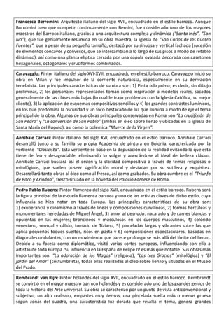 Francesco Borromini: Arquitecto italiano del siglo XVII, encuadrado en el estilo barroco. Aunque
Borromini tuvo que competir continuamente con Bernini, fue considerado uno de los mayores
maestros del Barroco italiano, gracias a una arquitectura compleja y dinámica (“Santa Inés”, “San
Ivo”), que fue genialmente resumida en su obra maestra, la iglesia de “San Carlos de las Cuatro
Fuentes”, que a pesar de su pequeño tamaño, destacó por su sinuosa y vertical fachada (sucesión
de elementos cóncavos y convexos, que se intercambian a lo largo de sus pisos a modo de retablo
dinámico), así como una planta elíptica cerrada por una cúpula ovalada decorada con casetones
hexagonales, octogonales y cruciformes combinados.
Caravaggio: Pintor italiano del siglo XVI-XVII, encuadrado en el estilo barroco. Caravaggio inició su
obra en Milán y fue impulsor de la corriente naturalista, especialmente en su derivación
tenebrista. Las principales características de su obra son: 1) Pinta alla prima; es decir, sin dibujo
preliminar, 2) los personajes representados toman como inspiración a modelos reales, sacados
generalmente de las clases más bajas (lo cual le trajo problemas con la Iglesia Católica, su mejor
cliente), 3) la aplicación de esquemas compositivos sencillos y 4) los grandes contrastes lumínicos,
en los que predomina la oscuridad y un foco destacado de luz que ilumina a modo de eje el tema
principal de la obra. Algunas de sus obras principales conservadas en Roma son “La crucifixión de
San Pedro” y “La conversión de San Pablo” (ambas en óleo sobre lienzo y ubicadas en la iglesia de
Santa María del Popolo), así como la polémica “Muerte de la Virgen”.
Annibale Carraci: Pintor italiano del siglo XVI, encuadrado en el estilo barroco. Annibale Carraci
desarrolló junto a su familia su propia Academia de pintura en Bolonia, caracterizada por la
vertiente “Clasicista”. Esta vertiente se basó en la depuración de la realidad evitando lo que esta
tiene de feo y desagradable, eliminando lo vulgar y acercándose al ideal de belleza clásico.
Annibale Carraci buscará así el orden y la claridad compositiva a través de temas religiosos o
mitológicos, que suelen poseer significación moral y destacan por su sutileza y exquisitez.
Desarrollará tanto obras al óleo como al fresco, así como grabados. Su obra cumbre es el “Triunfo
de Baco y Ariadna”, fresco situado en la bóveda del Palacio Farnese de Roma.
Pedro Pablo Rubens: Pintor flamenco del siglo XVII, encuadrado en el estilo barroco. Rubens será
la figura principal de la escuela flamenca barroca y uno de los artistas claves de dicho estilo, cuya
influencia se hizo notar en toda Europa. Las principales características de su obra son:
1) exuberancia y dinamismo a través de líneas y composiciones curvilíneas, 2) formas hercúleas y
monumentales heredadas de Miguel Ángel, 3) amor al desnudo: nacarado y de carnes blandas y
opulentas en las mujeres; broncíneos y musculosos en los cuerpos masculinos, 4) colorido
veneciano, sensual y cálido, tomado de Tiziano, 5) pinceladas largas y vibrantes sobre las que
aplica pequeños toques sueltos, ricos en pasta y 6) composiciones espectaculares, basadas en
diagonales ondulantes, con un movimiento que parece prolongarse más allá del límite del lienzo.
Debido a su faceta como diplomático, visitó varias cortes europeas, influenciando con ello a
artistas de toda Europa. Su influencia en la España de Felipe IV es más que notable. Sus obras más
importantes son: “La adoración de los Magos” (religiosa), “Las tres Gracias” (mitológica) y “El
jardín del Amor” (costumbrista), todas ellas realizadas al óleo sobre lienzo y situadas en el Museo
del Prado.
Rembrandt van Rijn: Pintor holandés del siglo XVII, encuadrado en el estilo barroco. Rembrandt
se convirtió en el mayor maestro barroco holandés y es considerado uno de los grandes genios de
toda la historia del Arte universal. Su obra se caracterizó por un punto de vista anticonvencional y
subjetivo, un alto realismo, empastes muy densos, una pincelada suelta más o menos gruesa
según zonas del cuadro, una característica luz dorada que resalta el tema, genera grandes
 