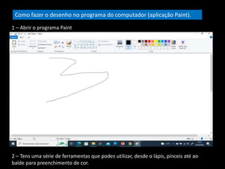 Como fazer o desenho no programa do computador (aplicação Paint).
1 – Abrir o programa Paint
2 – Tens uma série de ferramentas que podes utilizar, desde o lápis, pinceis até ao
balde para preenchimento de cor.
 
