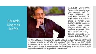 Eduardo
Kingman
Riofrío
(Loja, 1913 - Quito, 1998)
fue un pintor ecuatoriano.
Hijo segundo del Dr.
Edward Kingman y de
doña Rosa Riofrío, fue
matriculado en la escuela
anexa al normal Juan
Montalvo donde realizó la
primaria, pero como
dibujaba desde niño, al
terminar el primer curso
de secundaria en el Mejía
decidió cambiarse a la
Escuela de Bellas Artes
En 1953 obtuvo el I premio del quinto salón de Artes Plásticas. El 59 ganó
el Primer premio en el “Mariano Aguilera” con “Yo el prójimo”, visión
aterradora de un mundo en crisis. El 73 le fue concedida la medalla al
mérito Artístico de la Municipalidad de Guayaquil y el 75 la condecoración
Nacional al Mérito con el grado de Comendador.
 
