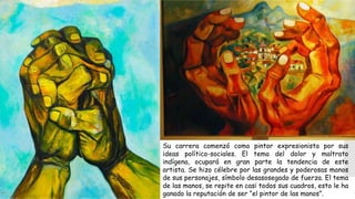 Su carrera comenzó como pintor expresionista por sus
ideas político-sociales. El tema del dolor y maltrato
indígena, ocupará en gran parte la tendencia de este
artista. Se hizo célebre por las grandes y poderosas manos
de sus personajes, símbolo desasosegado de fuerza. El tema
de las manos, se repite en casi todos sus cuadros, esto le ha
ganado la reputación de ser “el pintor de las manos”.
 