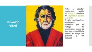 Oswaldo
Viteri
Pintor y escultor
ecuatoriano, nacido
en Ambato, provincia
de Tungurahua, Ecuado
r, en 1931.
Artista neofigurativo,
ampliamente
reconocido por su
trabajo de
ensamblajes, aunque su
obra abarca también la
pintura, el dibujo, los
grabados y los
mosaicos.
 