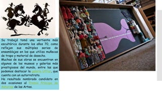 Su trabajó tomó una vertiente más
escultórica durante los años 70, como
reflejan sus múltiples series de
ensamblajes en los que utiliza muñecas
de trapo y material de desecho.
Muchas de sus obras se encuentran en
algunos de los museos y galerías más
prestigiosos del mundo, entre las que
podemos destacar la galería Uffizi, que
cuenta con un autorretrato.
Ha resultado nombrado candidato en
dos ocasiones al Premio Príncipe de
Asturias de las Artes.
 
