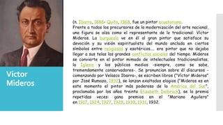 Víctor
Mideros
(n. Ibarra, 1888- Quito, 1968, fue un pintor ecuatoriano.
Frente a todos los precursores de la modernización del arte nacional,
una figura se alza como el representante de lo tradicional: Víctor
Mideros. La burguesía ve en él al gran pintor que satisface su
devoción y su visión espiritualista del mundo anclada en ciertos
símbolos entre religiosos y esotéricos.... era pintor que no dejaba
llegar a sus telas los grandes conflictos sociales del tiempo. Mideros
se convierte en el pintor mimado de intelectuales tradicionalistas,
la Iglesia y los públicos medios -siempre, como se sabe,
tremendamente conservadores-. Se pronuncian sobre él discursos -
comenzando por Velasco Ibarra-, se escriben libros ("Víctor Mideros"
por José Rumazo, 1932), se lanzan exaltados elogios ("Mideros es en
este momento el pintor más poderoso de la América del Sur",
proclamaba por los años treinta Elizabeth Delbrück), se lo premia
repetidas veces: gana premios en el "Mariano Aguilera"
en 1917, 1924, 1927, 1928, 1930, 1931, 1932.
 