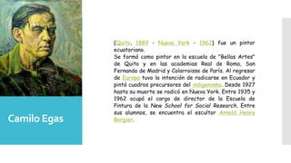 Camilo Egas
(Quito, 1889 - Nueva York - 1962) fue un pintor
ecuatoriano.
Se formó como pintor en la escuela de "Bellas Artes"
de Quito y en las academias Real de Roma, San
Fernando de Madrid y Colarroisse de París. Al regresar
de Europa tuvo la intención de radicarse en Ecuador y
pintó cuadros precursores del indigenismo. Desde 1927
hasta su muerte se radicó en Nueva York. Entre 1935 y
1962 ocupó el cargo de director de la Escuela de
Pintura de la New School for Social Research. Entre
sus alumnos, se encuentra el escultor Arnold Henry
Bergier.
 