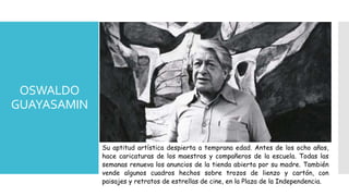 OSWALDO
GUAYASAMIN
Su aptitud artística despierta a temprana edad. Antes de los ocho años,
hace caricaturas de los maestros y compañeros de la escuela. Todas las
semanas renueva los anuncios de la tienda abierta por su madre. También
vende algunos cuadros hechos sobre trozos de lienzo y cartón, con
paisajes y retratos de estrellas de cine, en la Plaza de la Independencia.
 