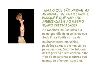 MAS O QUE SÃO AFINAL AS MENINAS   DE CUTILEIRO?  E PORQUE É QUE SÃO TÃO APRECIADAS E AO MESMO TEMPO CRITICADAS??  As Meninas De Cutileiro é o nome que dão às esculturas que João Pires Cutileiro faz de mulheres nuas, em várias posições sexuais e a realçar os pelos púbicos. São tão faladas assim pois há quem aprecie este tipo de esculturas e outros que apenas se ofendem com elas.
