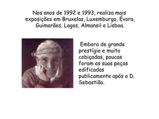    Nos anos de 1992 e 1993, realiza mais exposições em Bruxelas, Luxemburgo, Évora, Guimarães, Lagos, Almansil e Lisboa.  Embora de grande prestígio e muito cobiçadas, poucas foram as suas peças edificadas publicamente após o D. Sebastião.