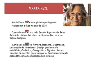 MARIA KEIL        Maria Pires Keil é uma pintora portuguesa . Nasceu em Silves no ano de 1914.        Formada em Pintura pela Escola Superior de Belas Artes de Lisboa, foi aluna de Samora Barros e de Veloso Salgado.        Maria Keil executa: Pintura, Desenho, Ilustração, Decoração de interiores, Design gráfico e de mobiliário, Cerâmica, Cenografia e figurino. Autora também de cartões para tapeçaria. Fundamentalmente sobressai com as composições em azulejo.