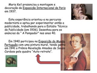          Maria Keil presenciou a montagem e decoração da Exposição Internacional de Paris em 1937.          Esta experiência orientou-a no percurso modernista e optou por experimentar então a publicidade, trabalhando para o Estúdio Técnico de Publicidade (em 1936). Desenhou para os anúncios da “ A Pompador” nos anos 40.          Em 1940 participou na Exposição do Mundo Português com uma pintura mural, tendo ganho em 1941 o Prémio Revelação Amadeo de Souza Cardoso pelo quadro “Auto-retrato”.