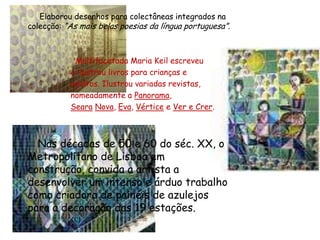 Elaborou desenhos para colectâneas integrados na colecção: “As mais belas poesias da língua portuguesa”. Multifacetada Maria Keil escreveu                       e ilustrou livros para crianças e                       adultos. Ilustrou variadas revistas,                       nomeadamente a Panorama, SearaNova, Eva, Vértice e Ver e Crer.   Nas décadas de 50 e 60 do séc. XX, o Metropolitano de Lisboa em construção, convida a artista a desenvolver um intenso e árduo trabalho como criadora de painéis de azulejos para a decoração das 19 estações. 