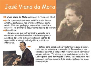 José Viana da Mota       José Viana da Mota nasceu em S. Tomé, em  1868            Foi a personalidade mais multifacetada da vida artística portuguesa nos primeiros 50 anos deste século. Virtuoso, pedagogo, compositor, ensaísta e filósofo - foi exemplo a seguir como modelo de trabalho e tenacidade.           Serviu-se da sua extraordinária vocação para encontrar, através do domínio absoluto no piano, o equilíbrio da forma e do conteúdo num padrão de superioridade mental e de dignidade artística e intelectual.      Dotado para a música ( particularmente para o piano), cedo suscita aplausos e admiração. D. Fernando e a sua esposa ao ouvirem o compositor tocar decidem patrocinar os seus estudos. Terminado o curso do Conservatório de Lisboa parte para Berlim (1882) onde, custeado pelos reis mecenas, continua durante três anos os estudos de piano e composição.