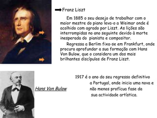        Franz Liszt          Em 1885 o seu desejo de trabalhar com o maior mestre do piano leva-o a Weimar onde é acolhido com agrado por Liszt. As lições são interrompidas no ano seguinte devido à morte inesperada do  pianista e compositor.          Regressa a Berlim fixa-se em Frankfurt, onde procura aprofundar a sua formação com Hans Von Bulow, que o considera um dos mais brilhantes discípulos de Franz Liszt. 1917 é o ano do seu regresso definitivo                             a Portugal, onde inicia uma nova e                               não menos profícua fase da                               sua actividade artística.Hans Von Bulow