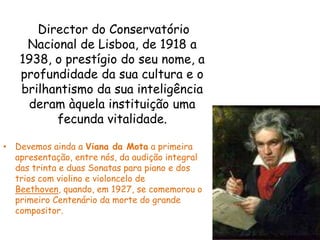     Director do Conservatório Nacional de Lisboa, de 1918 a 1938, o prestígio do seu nome, a profundidade da sua cultura e o brilhantismo da sua inteligência deram àquela instituição uma fecunda vitalidade.Devemos ainda a Viana da Mota a primeira apresentação, entre nós, da audição integral das trinta e duas Sonatas para piano e dos trios com violino e violoncelo de Beethoven, quando, em 1927, se comemorou o primeiro Centenário da morte do grande compositor.