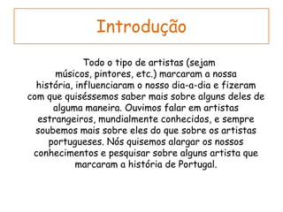 Introdução      Todo o tipo de artistas (sejam músicos, pintores, etc.) marcaram a nossa história, influenciaram o nosso dia-a-dia e fizeram com que quiséssemos saber mais sobre alguns deles de alguma maneira. Ouvimos falar em artistas estrangeiros, mundialmente conhecidos, e sempre soubemos mais sobre eles do que sobre os artistas portugueses. Nós quisemos alargar os nossos conhecimentos e pesquisar sobre alguns artista que marcaram a história de Portugal.