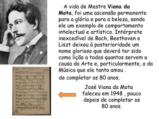        A vida de Mestre Viana da Mota, foi uma ascensão permanente para a glória e para a beleza, sendo ele um exemplo de comportamento intelectual e artístico. Intérprete inexcedível de Bach, Beethoven e Liszt deixou à posterioridade um nome glorioso que deverá ter sido como lição a todos quantos servem a causa da Arte e, particularmente, a da Música que ele tanto amou .    de completar os 80 anos.José Viana da Mota faleceu em 1948 , pouco depois de completar os 80 anos.