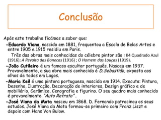 ConclusãoApós este trabalho ficámos a saber que:-Eduardo Viana, nascido em 1881, frequentou a Escola de Belas Artes e entre 1905 e 1915 residiu em Paris.       Três das obras mais conhecidas do célebre pintor são : K4 Quadrado Azul (1916); A Revolta das Bonecas (1916) ; O Homem das Louças (1919).-João Cutileiro é um famoso escultor português. Nasceu em 1937. Provavelmente, a sua obra mais conhecida é D.Sebastião, exposta aos olhos de todos em Lagos.  -Maria Keil é uma pintora portuguesa, nascida em 1914. Executa: Pintura, Desenho, Ilustração, Decoração de interiores, Design gráfico e de mobiliário, Cerâmica, Cenografia e figurino. O seu quadro mais conhecido é provavelmente “Auto Retrato” .-José Viana da Mota nasceu em 1868. D. Fernando patrocinou os seus estudos. José Viana da Mota formou-se primeiro com Franz Liszt e depois com Hans Von Bulow. 