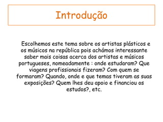 Introdução      Escolhemos este tema sobre os artistas plásticos e os músicos na república pois achámos interessante saber mais coisas acerca dos artistas e músicos portugueses, nomeadamente : onde estudaram? Que viagens profissionais fizeram? Com quem se formaram? Quando, onde e que temas tiveram as suas exposições? Quem lhes deu apoio e financiou os estudos?, etc. 