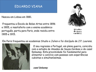 EDUARDO VIANANasceu em Lisboa em 1881.  Frequentou a Escola de Belas-Artes entre 1896 e 1905, e insatisfeito com o ensino académico português, partiu para Paris, onde residiu entre 1905 e 1915.   Em Paris frequentou as academias Studio e Julien e foi discípulo de J.P. Laurens. O seu regresso a Portugal, em plena guerra, coincidiu com a estadia de Amadeo de Souza Cardosoe do casal Delaunay. Esta proximidade foi fundamental para alimentar o convívio com pessoas com experiências cubistas e simultaníssimas. casal Delaunay