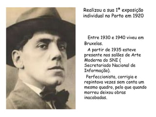 Realizou a sua 1ª exposição individual no Porto em 1920Entre 1930 e 1940 viveu em Bruxelas.        A partir de 1935 esteve presente nos salões de Arte Moderna do SNI ( Secretariado Nacional de Informação).     Perfeccionista, corrigia e repintava vezes sem conta um mesmo quadro, pelo que quando morreu deixou obras inacabadas. 