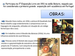 Participou na 1ª Exposição Livre em 1911 no salão Bobore, naquela que foi considerada a primeira grande  exposição anti-académica em PortugalOBRAS:           Eduardo Viana realiza, em 1916, a pintura K4 Quadrado Azul. Neste trabalho surge evidentemente o compromisso com as linguagens de vanguarda, utilizadas em situação de um códigoformal (que não o seu).           Em trabalhos como A Revolta das Bonecas (1916), há uma Influencia existente do casal Delaunay.           Pinturas como O Homem das Louças (1919), inscrevem os círculos e a geometrização do vestuário e do espaço envolvente proprio do 1º Cubismo, num conjunto de concessões à representação, principalmente o rosto.