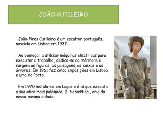 JOÃO CUTILEIRO       João Pires Cutileiro é um escultor português, nascido em Lisboa em 1937.       Ao começar a utilizar máquinas eléctricas para executar o trabalho, dedica-se ao mármore e surgem as figuras, as paisagens, as caixas e as árvores. Em 1961 faz cinco exposições em Lisboa e uma no Porto.        Em 1970 instala-se em Lagos e é lá que executa a sua obra mais polémica, D. Sebastião , erigida nessa mesma cidade.